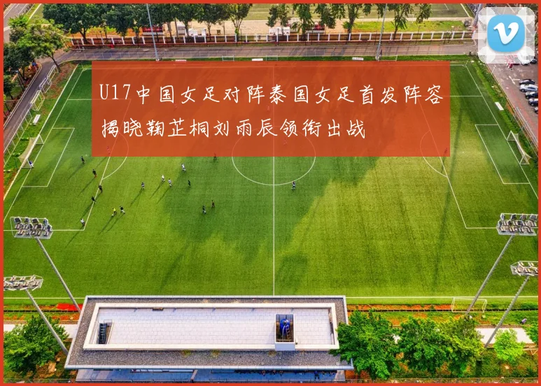 U17中国女足对阵泰国女足首发阵容揭晓鞠芷桐刘雨辰领衔出战