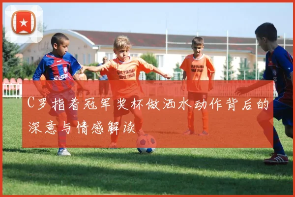 C罗指着冠军奖杯做洒水动作背后的深意与情感解读