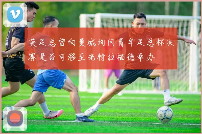 英足总曾向曼城询问青年足总杯决赛是否可移至老特拉福德举办
