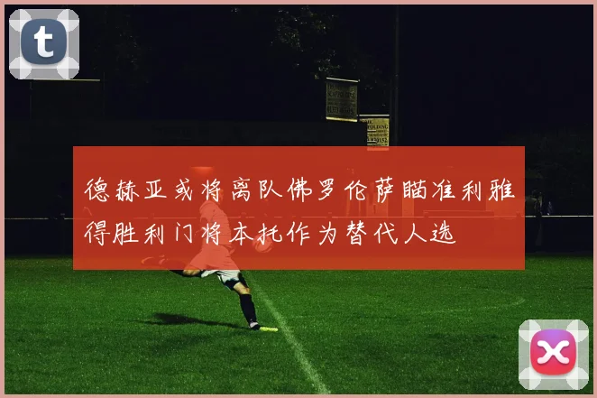 德赫亚或将离队佛罗伦萨瞄准利雅得胜利门将本托作为替代人选