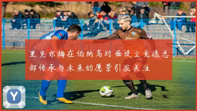 里克尔梅在伯纳乌对面设立竞选总部传承与未来的愿景引发关注