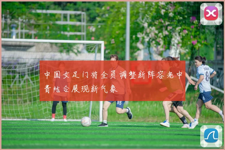 中国女足门将全员调整新阵容老中青结合展现新气象