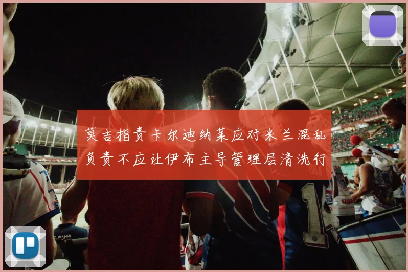 莫吉指责卡尔迪纳莱应对米兰混乱负责不应让伊布主导管理层清洗行动