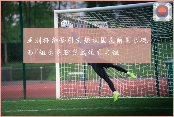 亚洲杯抽签引发热议国足前景乐观而F组竞争激烈成死亡之组