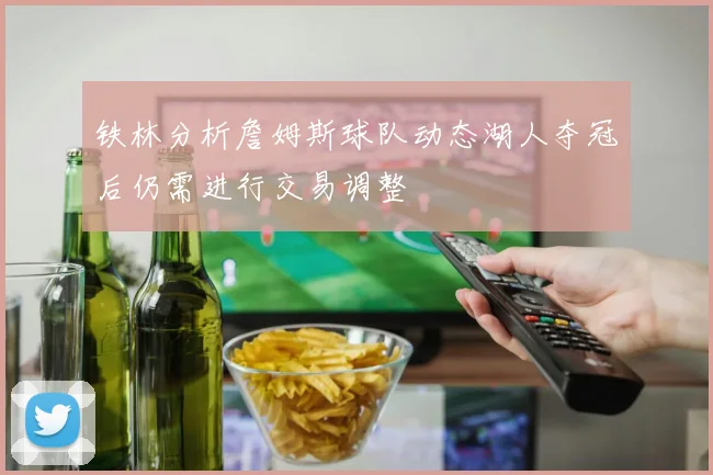 铁林分析詹姆斯球队动态湖人夺冠后仍需进行交易调整