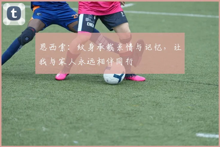 恩西索：纹身承载亲情与记忆，让我与家人永远相伴同行