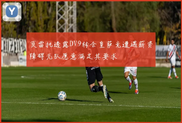 莫雷托透露DV9转会皇萨竞遭遇薪资障碍无队愿意满足其要求