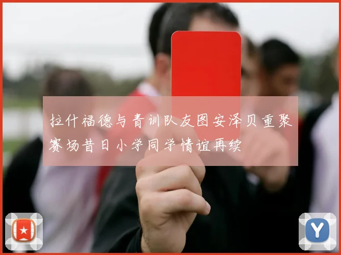 拉什福德与青训队友图安泽贝重聚赛场昔日小学同学情谊再续