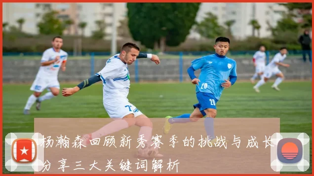 杨瀚森回顾新秀赛季的挑战与成长分享三大关键词解析