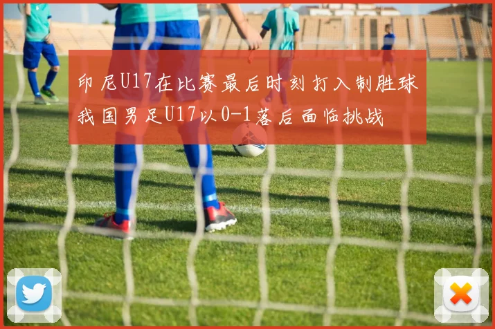 印尼U17在比赛最后时刻打入制胜球我国男足U17以0-1落后面临挑战