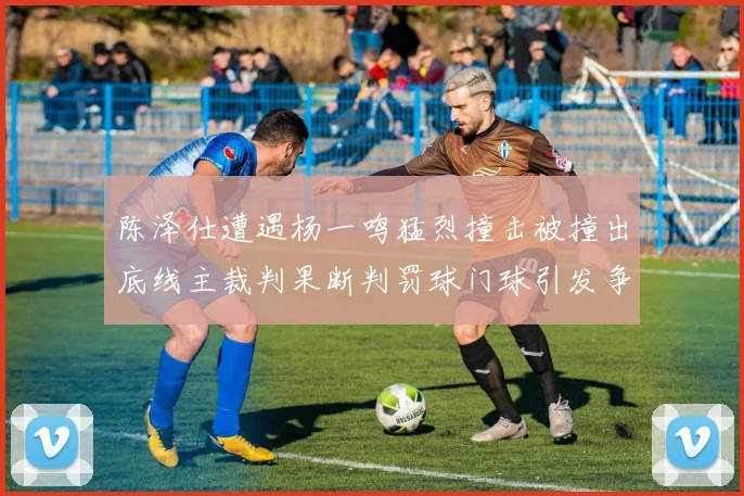 陈泽仕遭遇杨一鸣猛烈撞击被撞出底线主裁判果断判罚球门球引发争议