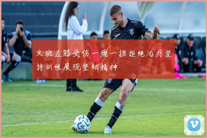 文班左膝受伤一瘸一拐拒绝治疗坚持训练展现坚韧精神