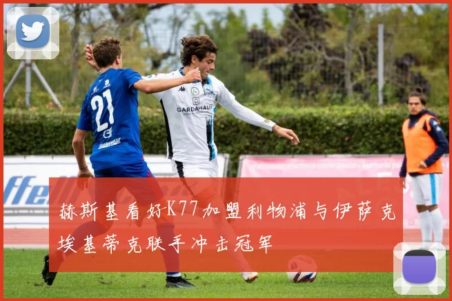赫斯基看好K77加盟利物浦与伊萨克埃基蒂克联手冲击冠军