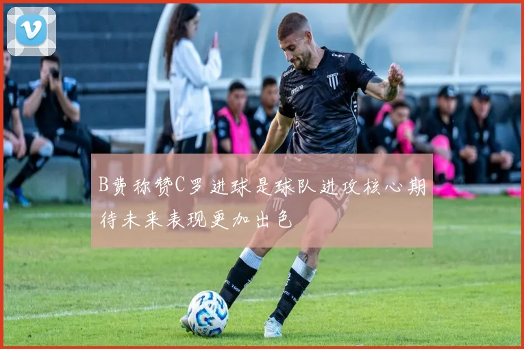B费称赞C罗进球是球队进攻核心期待未来表现更加出色
