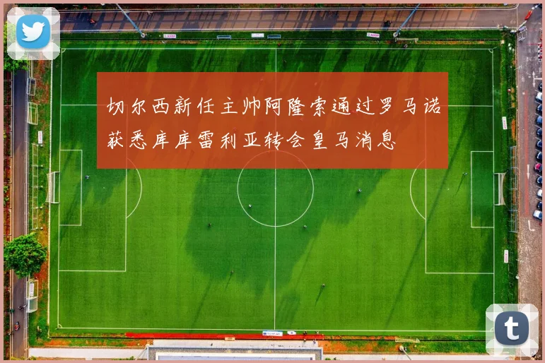 切尔西新任主帅阿隆索通过罗马诺获悉库库雷利亚转会皇马消息