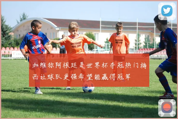 加维称阿根廷是世界杯夺冠热门梅西让球队更强希望能赢得冠军